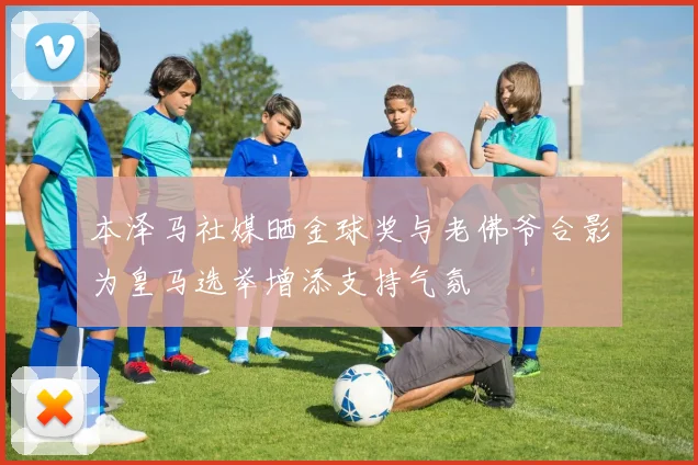 本泽马社媒晒金球奖与老佛爷合影为皇马选举增添支持气氛