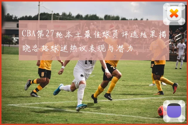 CBA第27轮本土最佳球员评选结果揭晓各路球迷热议表现与潜力