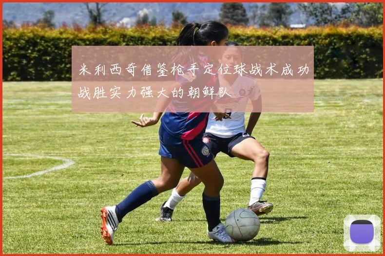 米利西奇借鉴枪手定位球战术成功战胜实力强大的朝鲜队