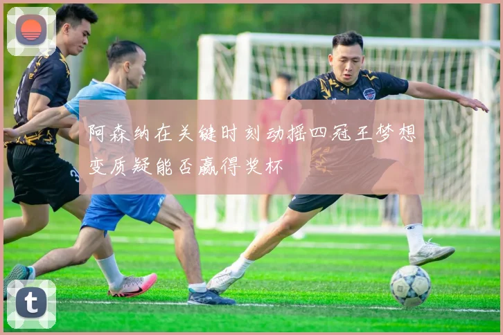 阿森纳在关键时刻动摇四冠王梦想变质疑能否赢得奖杯