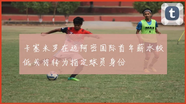 卡塞米罗在迈阿密国际首年薪水较低或将转为指定球员身份