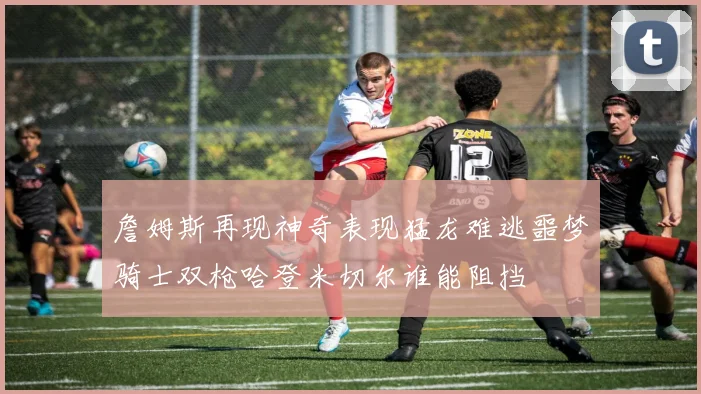 詹姆斯再现神奇表现猛龙难逃噩梦骑士双枪哈登米切尔谁能阻挡