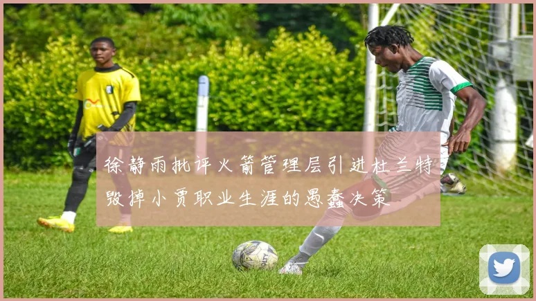 徐静雨批评火箭管理层引进杜兰特毁掉小贾职业生涯的愚蠢决策