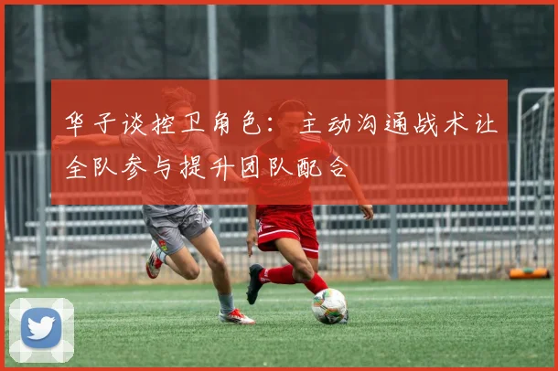 华子谈控卫角色：主动沟通战术让全队参与提升团队配合