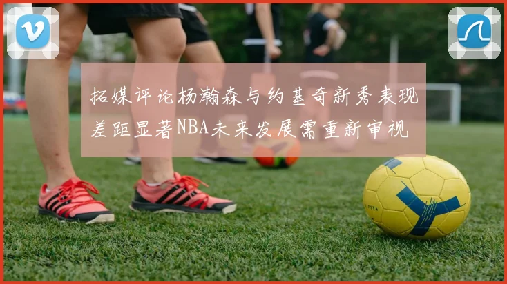 拓媒评论杨瀚森与约基奇新秀表现差距显著NBA未来发展需重新审视