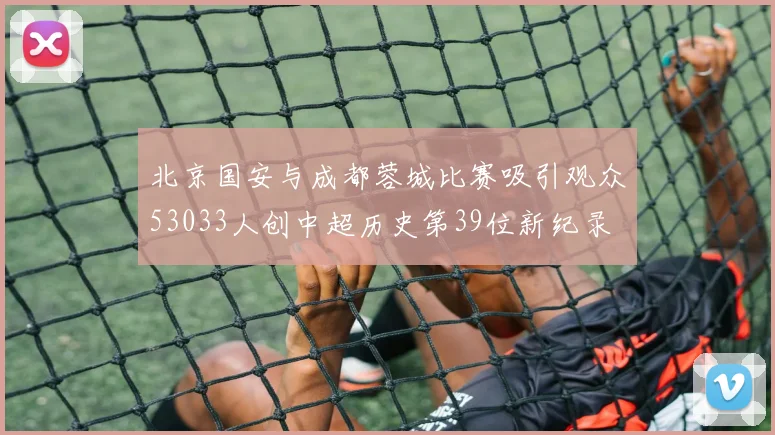 北京国安与成都蓉城比赛吸引观众53033人创中超历史第39位新纪录