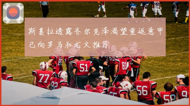 斯基拉透露齐尔克泽渴望重返意甲已向罗马和尤文推荐