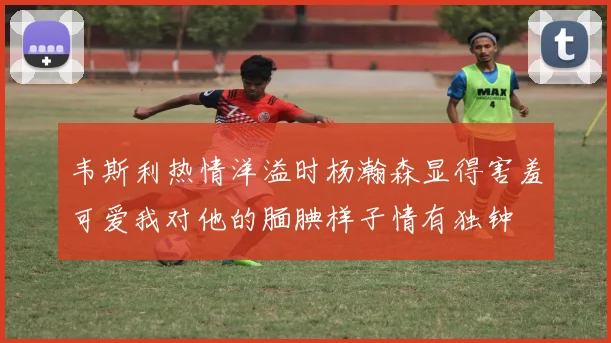 韦斯利热情洋溢时杨瀚森显得害羞可爱我对他的腼腆样子情有独钟