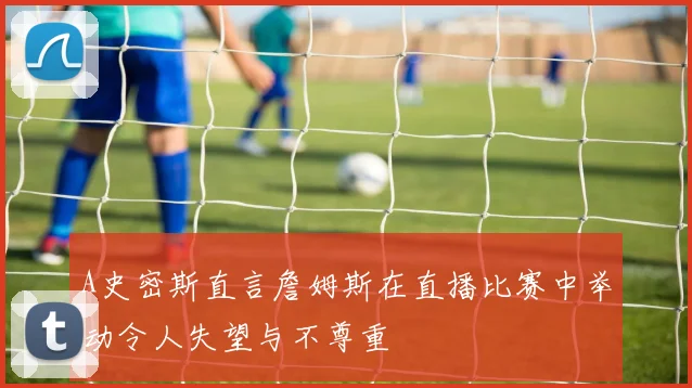 A史密斯直言詹姆斯在直播比赛中举动令人失望与不尊重