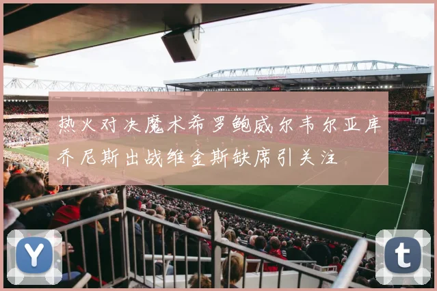 热火对决魔术希罗鲍威尔韦尔亚库乔尼斯出战维金斯缺席引关注
