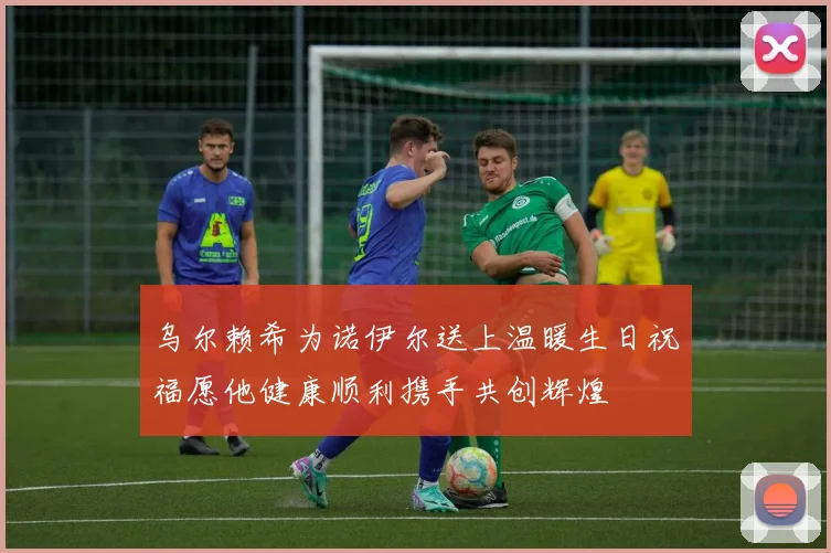 乌尔赖希为诺伊尔送上温暖生日祝福愿他健康顺利携手共创辉煌