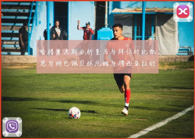 哈格里夫斯分析皇马与拜仁对比凯恩与姆巴佩贝林厄姆与穆西亚拉的实力差异